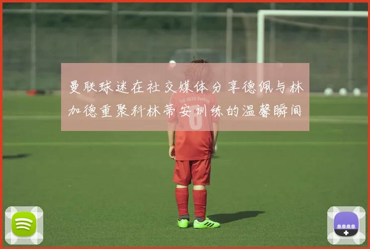 曼联球迷在社交媒体分享德佩与林加德重聚科林蒂安训练的温馨瞬间