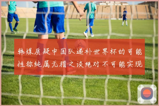 韩媒质疑中国队递补世界杯的可能性称纯属无稽之谈绝对不可能实现