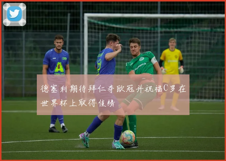 德塞利期待拜仁夺欧冠并祝福C罗在世界杯上取得佳绩