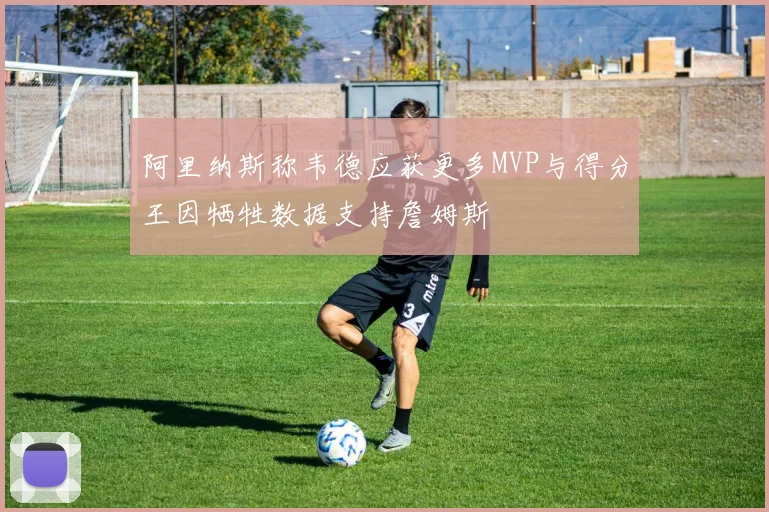 阿里纳斯称韦德应获更多MVP与得分王因牺牲数据支持詹姆斯