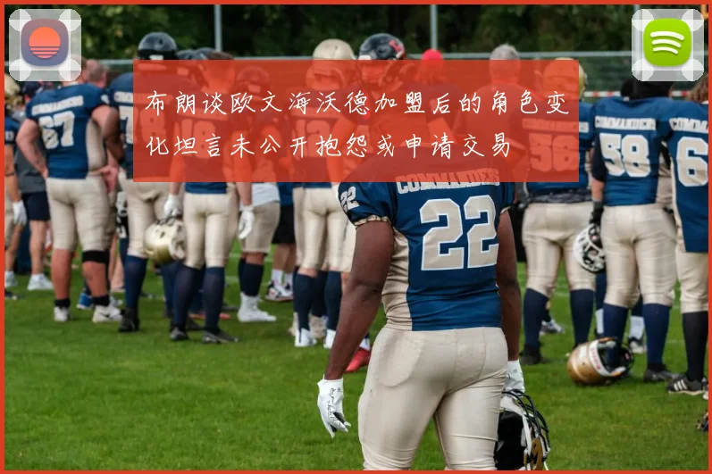 布朗谈欧文海沃德加盟后的角色变化坦言未公开抱怨或申请交易
