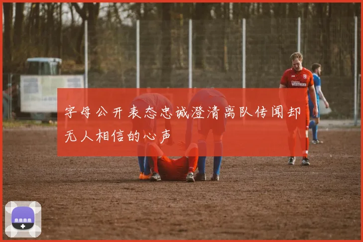 字母公开表态忠诚澄清离队传闻却无人相信的心声