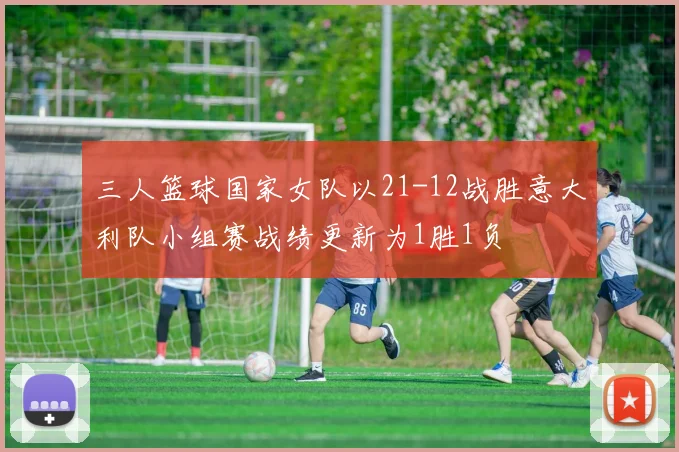 三人篮球国家女队以21-12战胜意大利队小组赛战绩更新为1胜1负