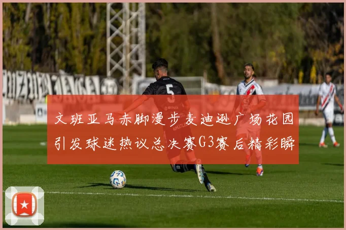 文班亚马赤脚漫步麦迪逊广场花园引发球迷热议总决赛G3赛后精彩瞬间