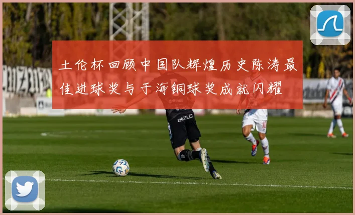 土伦杯回顾中国队辉煌历史陈涛最佳进球奖与于海铜球奖成就闪耀