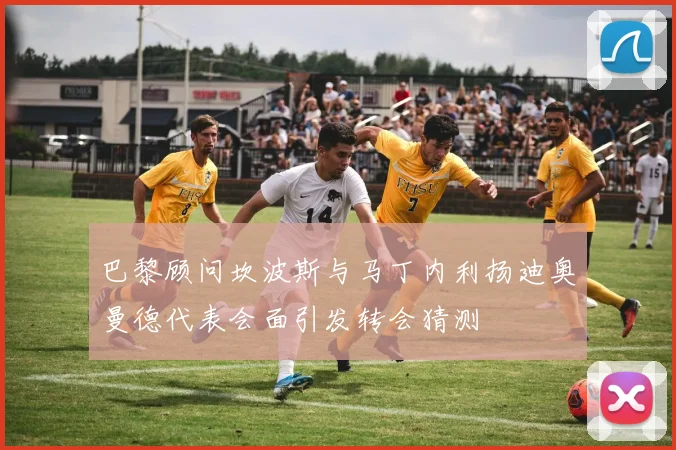 巴黎顾问坎波斯与马丁内利扬迪奥曼德代表会面引发转会猜测