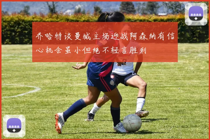 乔哈特谈曼城主场迎战阿森纳有信心机会虽小但绝不轻言胜利
