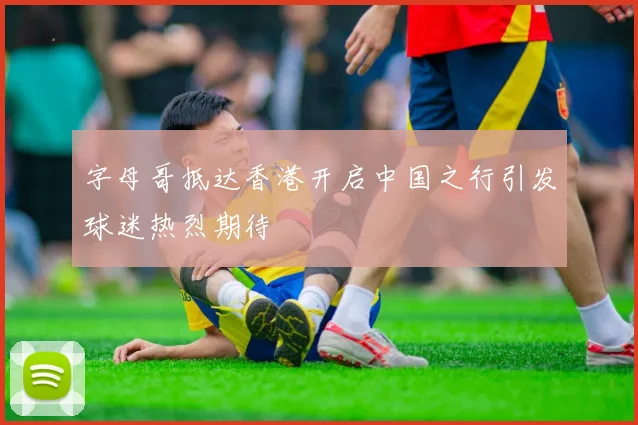 字母哥抵达香港开启中国之行引发球迷热烈期待