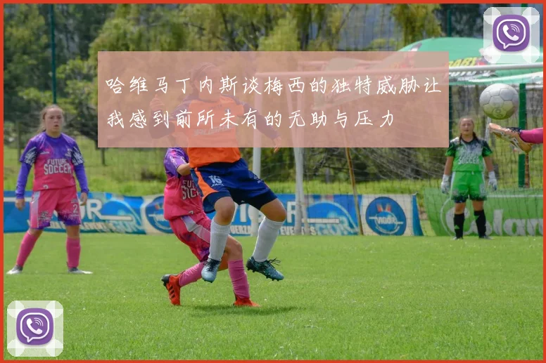 哈维马丁内斯谈梅西的独特威胁让我感到前所未有的无助与压力