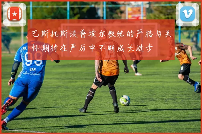 巴斯托斯谈普埃尔教练的严格与关怀期待在严厉中不断成长进步