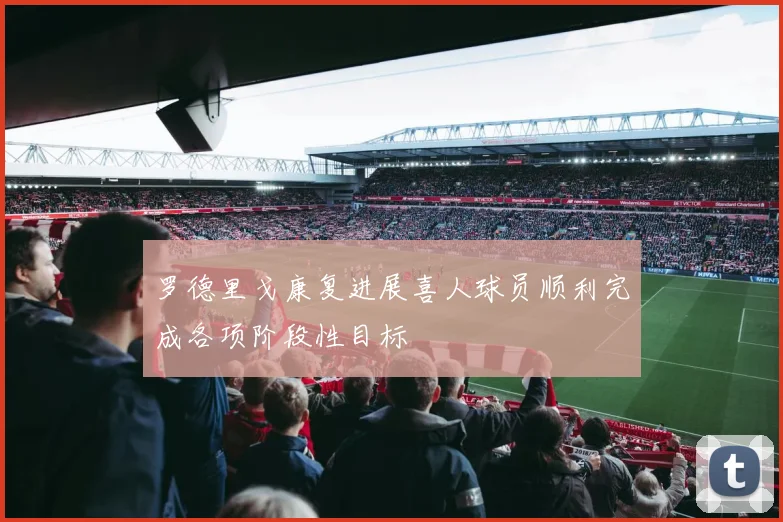 罗德里戈康复进展喜人球员顺利完成各项阶段性目标