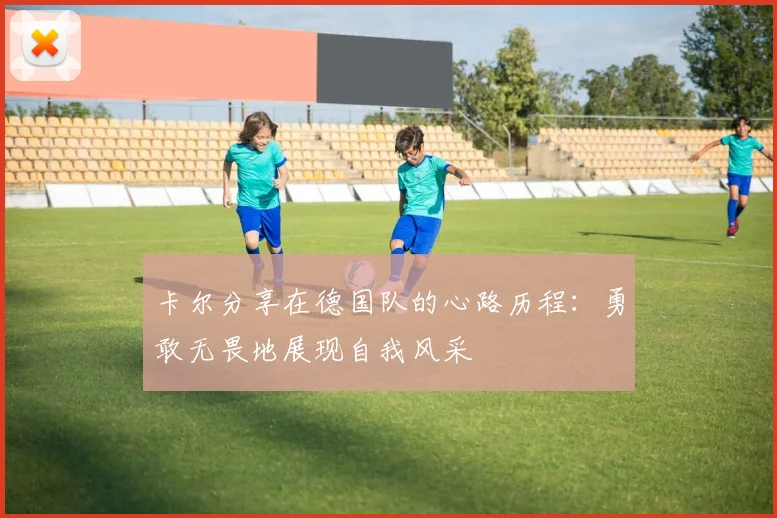 卡尔分享在德国队的心路历程：勇敢无畏地展现自我风采