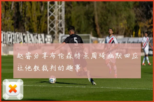赵睿分享布伦森特点周琦幽默回应让他教裁判的趣事