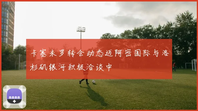 卡塞米罗转会动态迈阿密国际与洛杉矶银河积极洽谈中